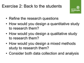 • Refine the research questions
• How would you design a quantitative study
to research them?
• How would you design a qualitative study
to research them?
• How would you design a mixed methods
study to research them?
• Consider both data collection and analysis
Exercise 2: Back to the students
 
