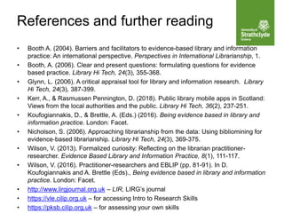 • Booth A. (2004). Barriers and facilitators to evidence-based library and information
practice: An international perspective. Perspectives in International Librarianship, 1.
• Booth, A. (2006). Clear and present questions: formulating questions for evidence
based practice. Library Hi Tech, 24(3), 355-368.
• Glynn, L. (2006). A critical appraisal tool for library and information research. Library
Hi Tech, 24(3), 387-399.
• Kerr, A., & Rasmussen Pennington, D. (2018). Public library mobile apps in Scotland:
Views from the local authorities and the public. Library Hi Tech, 36(2), 237-251.
• Koufogiannakis, D., & Brettle, A. (Eds.) (2016). Being evidence based in library and
information practice. London: Facet.
• Nicholson, S. (2006). Approaching librarianship from the data: Using bibliomining for
evidence‐based librarianship. Library Hi Tech, 24(3), 369-375.
• Wilson, V. (2013). Formalized curiosity: Reflecting on the librarian practitioner-
researcher. Evidence Based Library and Information Practice, 8(1), 111-117.
• Wilson, V. (2016). Practitioner-researchers and EBLIP (pp. 81-91). In D.
Koufogiannakis and A. Brettle (Eds)., Being evidence based in library and information
practice. London: Facet.
• http://www.lirgjournal.org.uk – LIR, LIRG’s journal
• https://vle.cilip.org.uk – for accessing Intro to Research Skills
• https://pksb.cilip.org.uk – for assessing your own skills
References and further reading
 