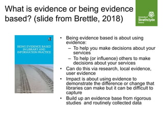 What is evidence or being evidence
based? (slide from Brettle, 2018)
• Being evidence based is about using
evidence:
– To help you make decisions about your
services
– To help (or influence) others to make
decisions about your services
• Can do this via research, local evidence,
user evidence
• Impact is about using evidence to
demonstrate the difference or change that
libraries can make but it can be difficult to
capture
• Build up an evidence base from rigorous
studies and routinely collected data
 