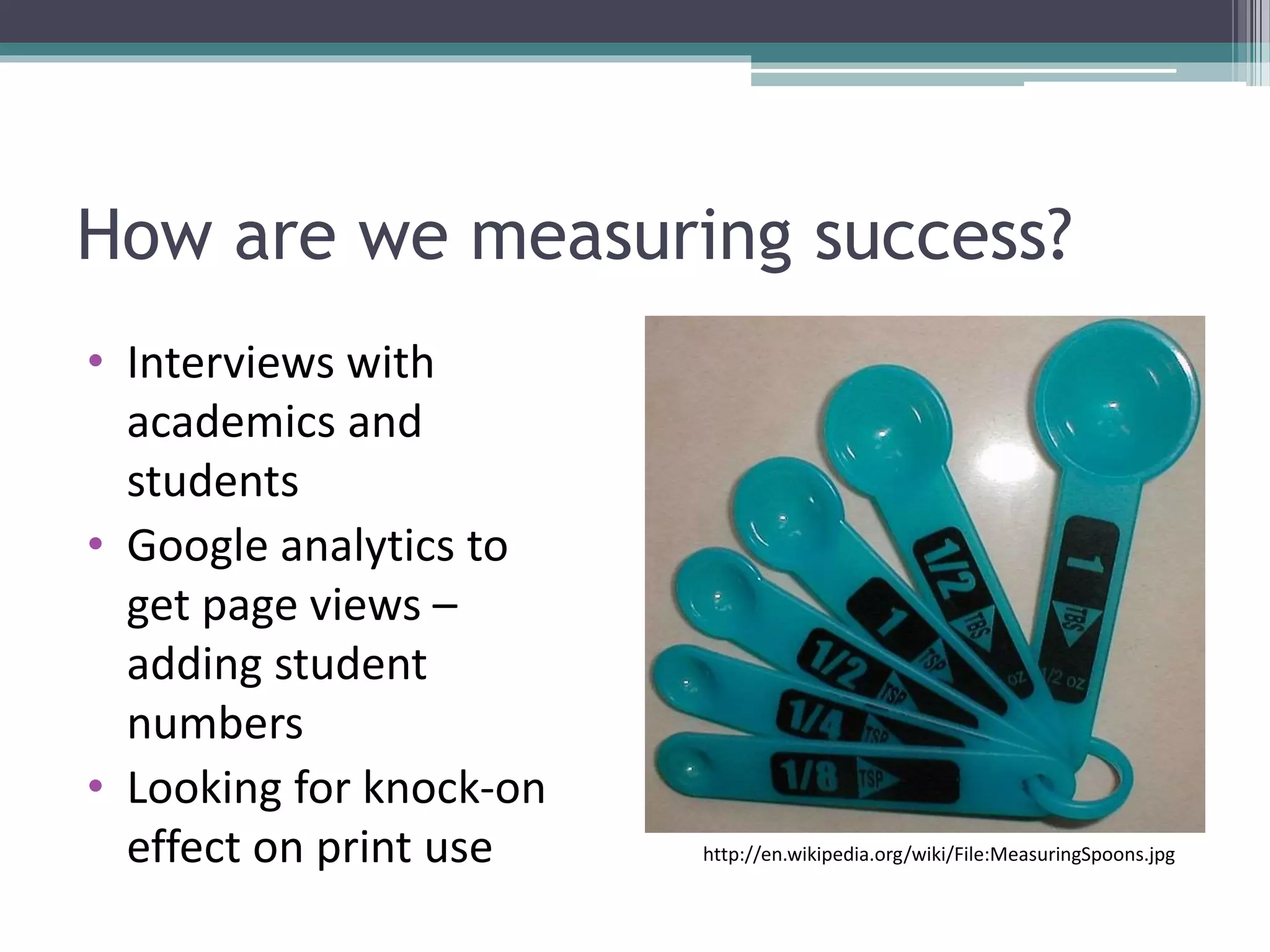 How are we measuring success?
• Interviews with
academics and
students
• Google analytics to
get page views –
adding student
numbers
• Looking for knock-on
effect on print use http://en.wikipedia.org/wiki/File:MeasuringSpoons.jpg
 