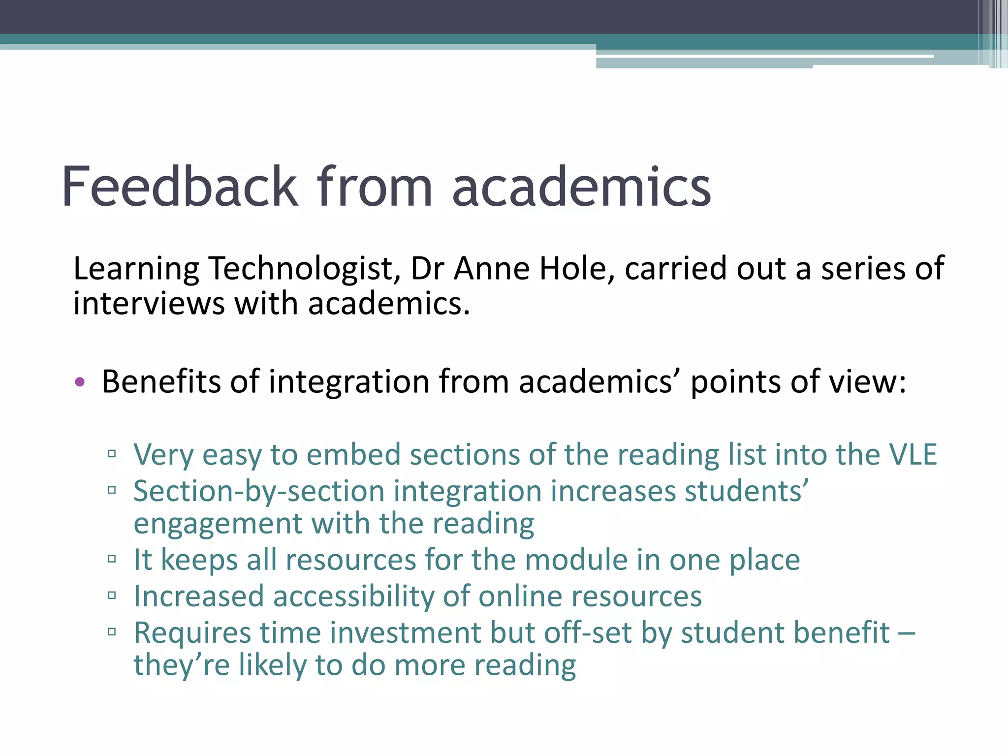 Feedback from academics
Learning Technologist, Dr Anne Hole, carried out a series of
interviews with academics.
• Benefits of integration from academics’ points of view:
▫ Very easy to embed sections of the reading list into the VLE
▫ Section-by-section integration increases students’
engagement with the reading
▫ It keeps all resources for the module in one place
▫ Increased accessibility of online resources
▫ Requires time investment but off-set by student benefit –
they’re likely to do more reading
 