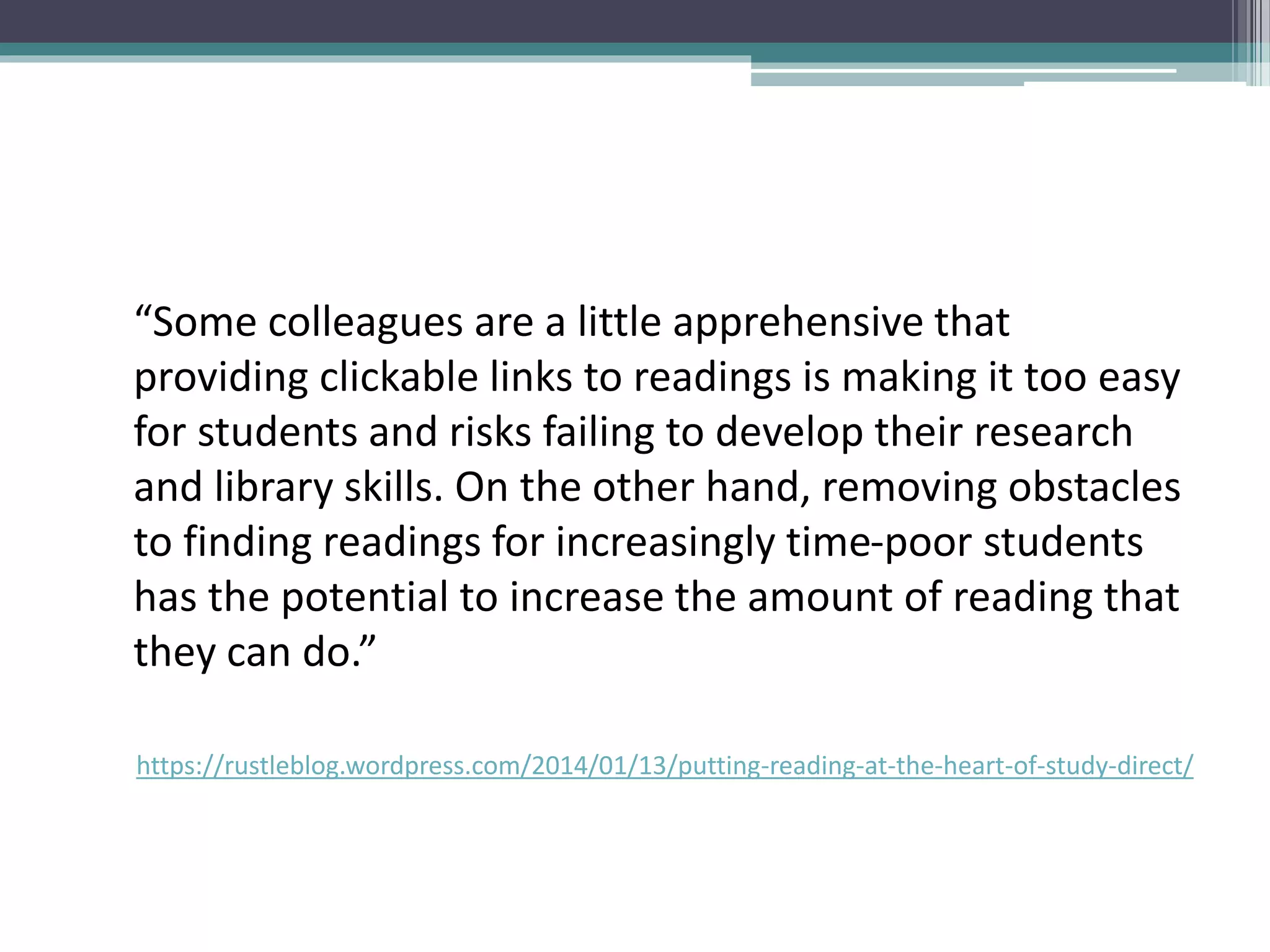 “Some colleagues are a little apprehensive that
providing clickable links to readings is making it too easy
for students and risks failing to develop their research
and library skills. On the other hand, removing obstacles
to finding readings for increasingly time-poor students
has the potential to increase the amount of reading that
they can do.”
https://rustleblog.wordpress.com/2014/01/13/putting-reading-at-the-heart-of-study-direct/
 