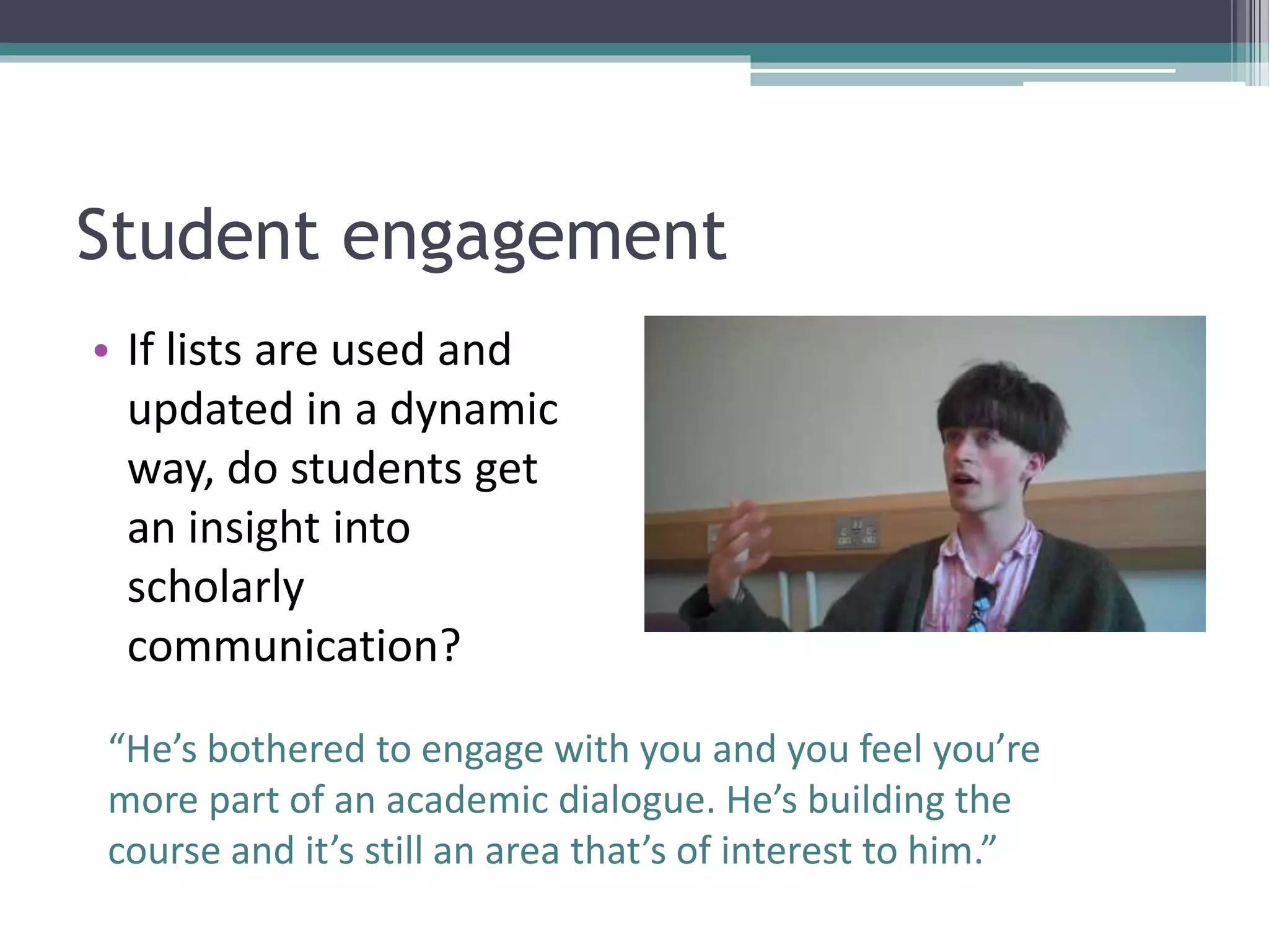 Student engagement
• If lists are used and
updated in a dynamic
way, do students get
an insight into
scholarly
communication?
“He’s bothered to engage with you and you feel you’re
more part of an academic dialogue. He’s building the
course and it’s still an area that’s of interest to him.”
 