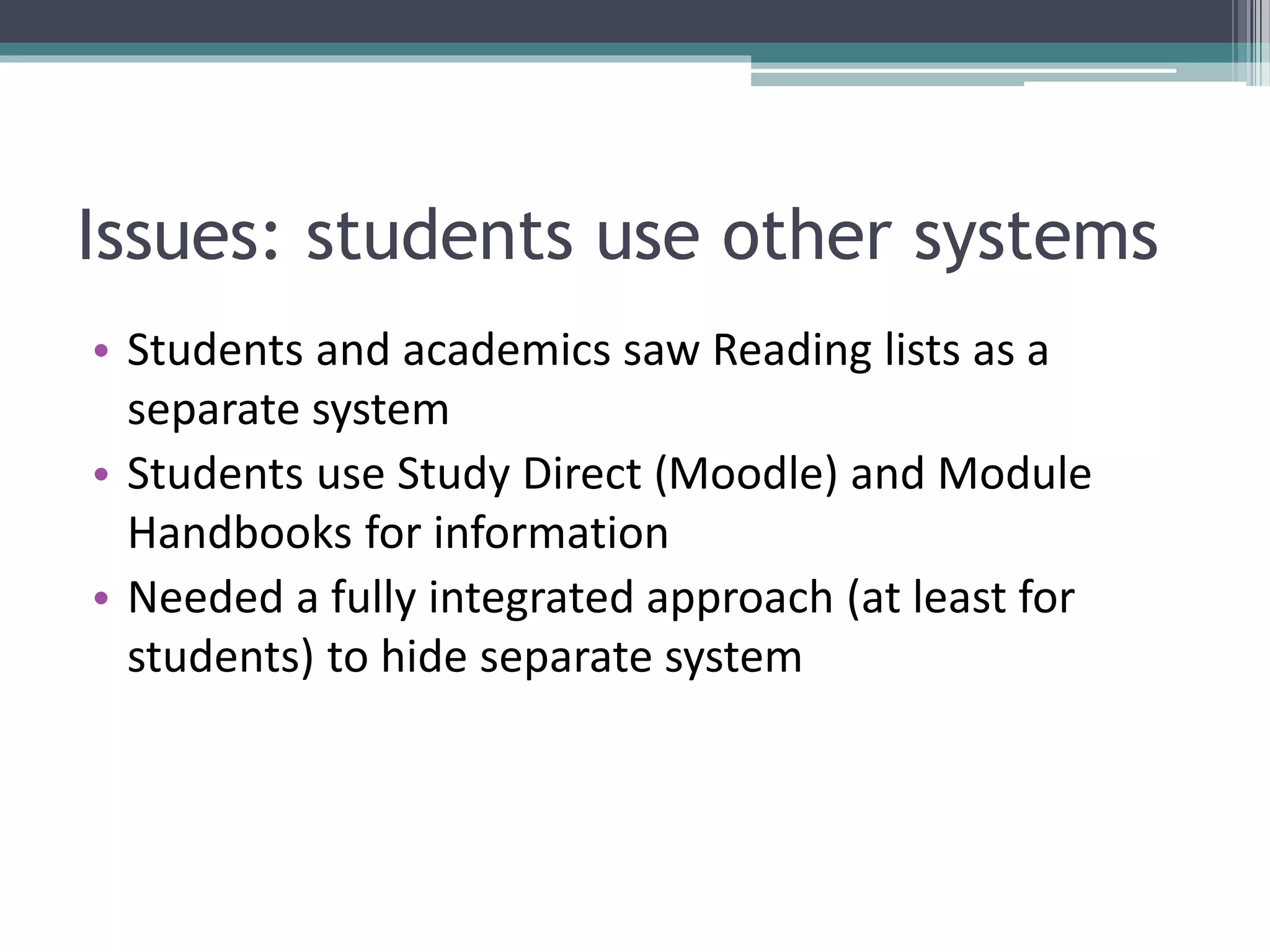Issues: students use other systems
• Students and academics saw Reading lists as a
separate system
• Students use Study Direct (Moodle) and Module
Handbooks for information
• Needed a fully integrated approach (at least for
students) to hide separate system
 