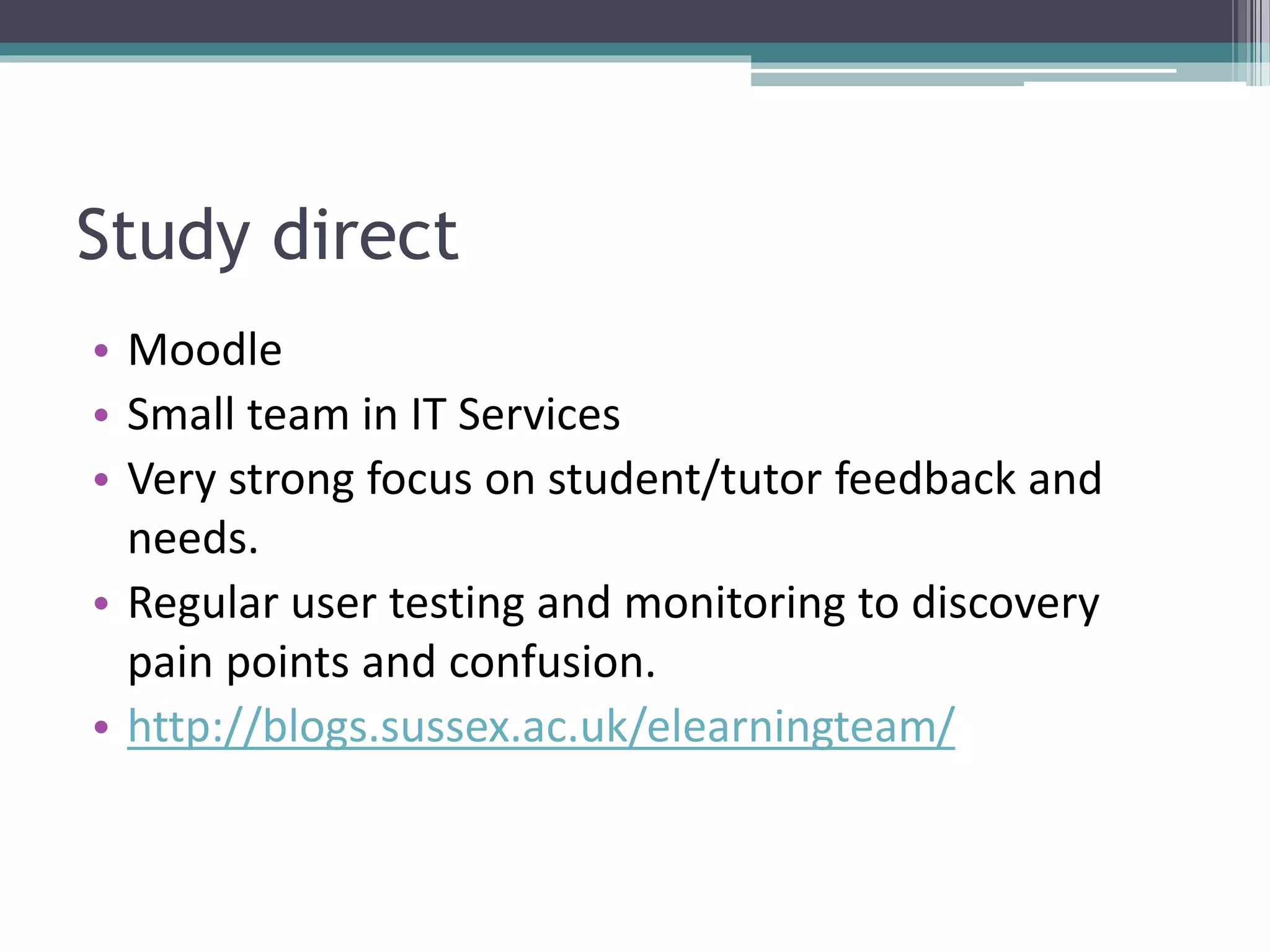 Study direct
• Moodle
• Small team in IT Services
• Very strong focus on student/tutor feedback and
needs.
• Regular user testing and monitoring to discovery
pain points and confusion.
• http://blogs.sussex.ac.uk/elearningteam/
 