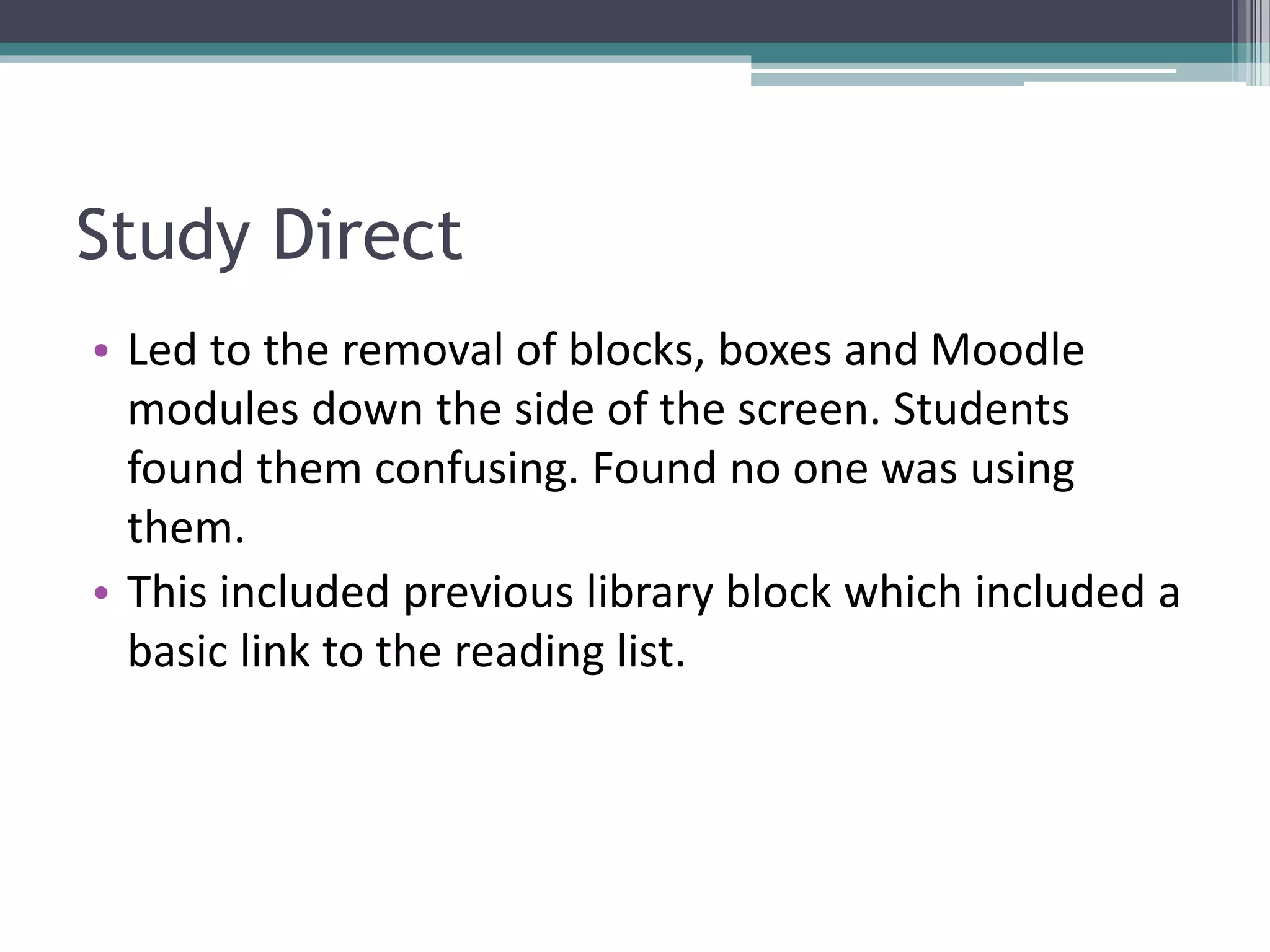 Study Direct
• Led to the removal of blocks, boxes and Moodle
modules down the side of the screen. Students
found them confusing. Found no one was using
them.
• This included previous library block which included a
basic link to the reading list.
 
