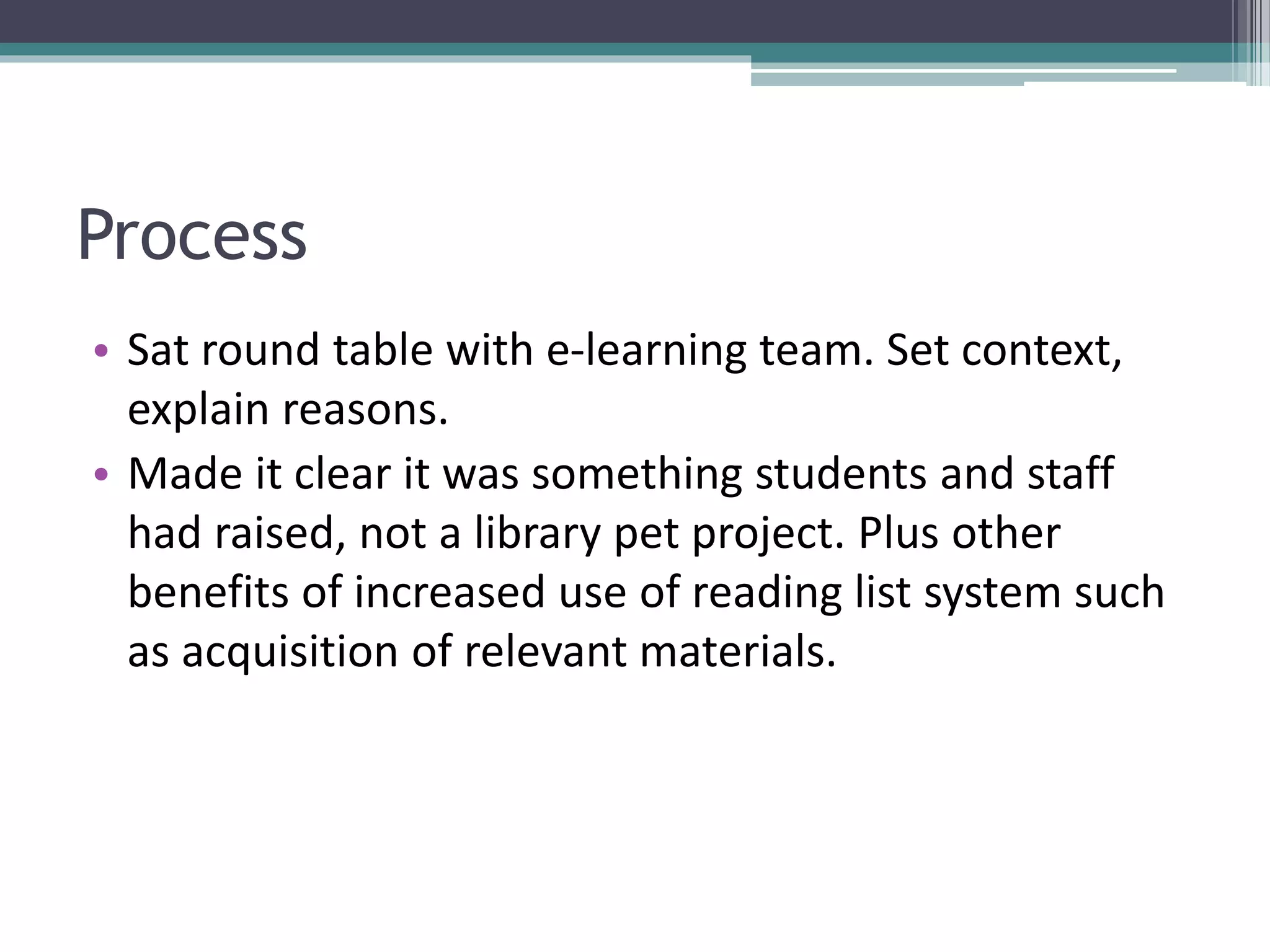 Process
• Sat round table with e-learning team. Set context,
explain reasons.
• Made it clear it was something students and staff
had raised, not a library pet project. Plus other
benefits of increased use of reading list system such
as acquisition of relevant materials.
 