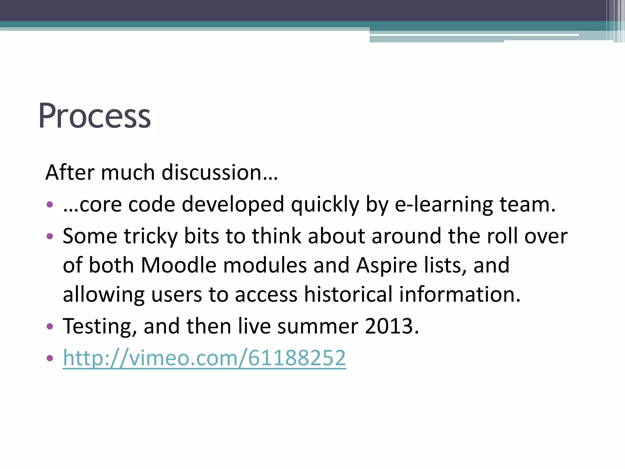 Process
After much discussion…
• …core code developed quickly by e-learning team.
• Some tricky bits to think about around the roll over
of both Moodle modules and Aspire lists, and
allowing users to access historical information.
• Testing, and then live summer 2013.
• http://vimeo.com/61188252
 