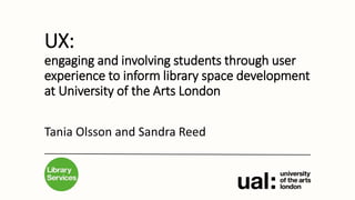 UX:
engaging and involving students through user
experience to inform library space development
at University of the Arts London
Tania Olsson and Sandra Reed
 