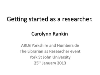 Getting started as a researcher.
Carolynn Rankin
ARLG Yorkshire and Humberside
The Librarian as Researcher event
York St John University
25th January 2013
 