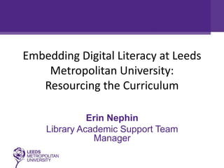 Embedding Digital Literacy at Leeds
Metropolitan University:
Resourcing the Curriculum
Erin Nephin
Library Academic Support Team
Manager

 