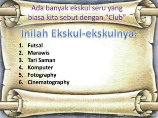 Ada banyak ekskul seru yang
biasa kita sebut dengan “Club”
1. Futsal
2. Marawis
3. Tari Saman
4. Komputer
5. Fotography
6. Cinematography