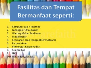 1. Computer Lab + Internet
2. Lapangan Futsal,Basket
3. Warung Makan & Minum
4. Masjid Besar
5. Keamanan Yang Terjaga (CCTV,Satpam)
6. Perpustakaan
7. PKH (Pusat Kajian Hadis)
8. Science Lab
9. UKS
Dan Masih Banyak Lagi…