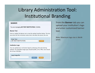 Library Administra9on Tool:
                           
   Ins9tu9onal Branding 
                 From the Banner tab you can 
                 upload your ins9tu9on’s logo 
                 and enter customized banner 
                 text. 

                 Note: Maximum logo size is 36x36 
                 pixels. 
 