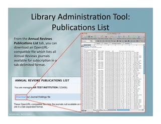 Library Administra9on Tool:
                                       
                  Publica9ons List
                                  
From the Annual Reviews 
Publica3ons List tab, you can 
download an OpenURL‐
compa9ble ﬁle which lists all 
Annual Reviews journals 
available for subscrip9on in a 
tab‐delimited format. 
 