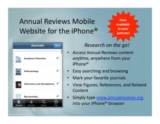 Annual Reviews Mobile                    Now 
                                       available 

Website for the iPhone®                 to your 
                                       patrons!  


                      Research on the go!
                                         
              •  Access Annual Reviews content 
                 any9me, anywhere from your 
                 iPhone® 
              •  Easy searching and browsing 
              •  Mark your favorite journals 
              •  View Figures, References, and Related 
                 Content 
              •  Simply type www.annualreviews.org 
                 into your iPhone® browser 
 