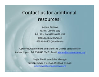 Contact us for addi9onal 
            resources: 
                          Annual Reviews 
                        4139 El Camino Way 
                   Palo Alto, CA 94303‐0139 USA 
                      800.523.8635 (US/CAN) 
                    650.493.4400 (Worldwide) 

   Consor9a, Government, and Mul9‐Site License Sales Director  
Andrea Lopez | Tel: 650.843.6647 | Email: alopez@annualreviews.org   

                 Single Site License Sales Manager   
            Nick Niemeyer | Tel: 650.843.6652 | Email: 
                  nniemeyer@annualreviews.org   
 