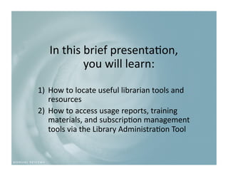 In this brief presenta9on,  
           you will learn: 

1)  How to locate useful librarian tools and 
    resources 
2)  How to access usage reports, training 
    materials, and subscrip9on management 
    tools via the Library Administra9on Tool 
 