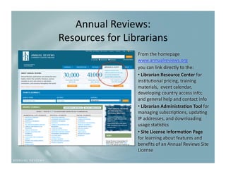 Annual Reviews:   
Resources for Librarians
                        
                 From the homepage 
                 www.annualreviews.org  
                 you can link directly to the:  
                 •  Librarian Resource Center for 
                 ins9tu9onal pricing, training 
                 materials,  event calendar, 
                 developing country access info; 
                 and general help and contact info 
                 •  Librarian Administra3on Tool for 
                 managing subscrip9ons, upda9ng 
                 IP addresses, and downloading 
                 usage sta9s9cs 
                 •  Site License Informa3on Page 
                 for learning about features and 
                 beneﬁts of an Annual Reviews Site 
                 License 
 