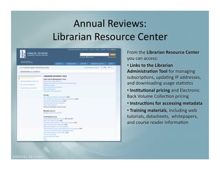 Annual Reviews: 
Librarian Resource Center
                         
                From the Librarian Resource Center 
                you can access:  
                •  Links to the Librarian 
                Administra3on Tool for managing 
                subscrip9ons, upda9ng IP addresses, 
                and downloading usage sta9s9cs 
                •  Ins3tu3onal pricing and Electronic 
                Back Volume Collec9on pricing 
                •  Instruc3ons for accessing metadata 
                •  Training materials, including web 
                tutorials, datasheets,  whitepapers, 
                and course reader informa9on 
 