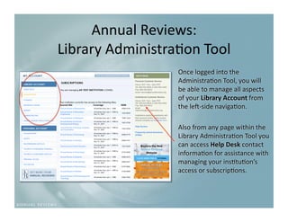 Annual Reviews: 
Library Administra9on Tool
                          
                  Once logged into the 
                  Administra9on Tool, you will 
                  be able to manage all aspects 
                  of your Library Account from 
                  the leR‐side naviga9on. 

                  Also from any page within the 
                  Library Administra9on Tool you 
                  can access Help Desk contact 
                  informa9on for assistance with 
                  managing your ins9tu9on’s 
                  access or subscrip9ons. 
 