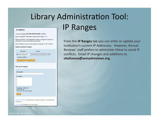 Library Administra9on Tool:
                           
         IP Ranges 
         From the IP Ranges tab you can enter or update your 
         ins9tu9on’s current IP Addresses.  However, Annual 
         Reviews’ staﬀ prefers to administer these to avoid IP 
         conﬂicts.  Email IP changes and addi9ons to: 
         sitelicense@annualreviews.org. 
 