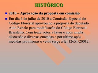 HISTÓRICO
   2010 – Aprovação da proposta em comissão
   Em dia 6 de julho de 2010 a Comissão Especial do
    Código Florestal aprovou no a proposta do deputado
    Aldo Rebelo para modificação do Código Florestal
    Brasileiro. Com treze votos a favor e após ampla
    discussão e diversas emendas e por ultimo após
    medidas provisórias e vetos surge a lei 12651/20012.
 