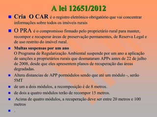 A lei 12651/2012
   Cria O CAR é o registro eletrônico obrigatório que vai concentrar
    informações sobre todos os imóveis rurais
   O PRA é o compromisso firmado pelo proprietário rural para manter,
    recompor e recuperar áreas de preservação permanentes, de Reserva Legal e
    de uso restrito do imóvel rural.
   Multas suspensas por um ano
    O Programa de Regularização Ambiental suspende por um ano a aplicação
    de sanções a proprietários rurais que desmataram APPs antes de 22 de julho
    de 2008, desde que eles apresentem planos de recuperação das áreas
    degradadas.
   Altera distancias de APP pormódulos sendo que até um módulo -, serão
    5MT
   de um a dois módulos, a recomposição é de 8 metros.
   de dois a quatro módulos terão de recompor 15 metros.
    Acima de quatro módulos, a recuperação deve ser entre 20 metros e 100
    metros
   .
 