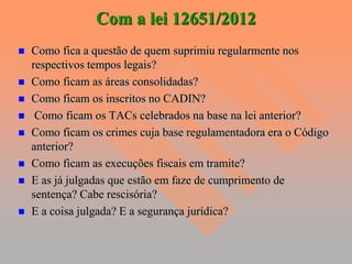 Com a lei 12651/2012
   Como fica a questão de quem suprimiu regularmente nos
    respectivos tempos legais?
   Como ficam as áreas consolidadas?
   Como ficam os inscritos no CADIN?
    Como ficam os TACs celebrados na base na lei anterior?
   Como ficam os crimes cuja base regulamentadora era o Código
    anterior?
   Como ficam as execuções fiscais em tramite?
   E as já julgadas que estão em faze de cumprimento de
    sentença? Cabe rescisória?
   E a coisa julgada? E a segurança jurídica?
 