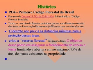 Histórico
   1934 - Primeiro Código Florestal do Brasil
   Por meio do Decreto 23.793, de 23/01/1934, foi instituído o “Código
    Florestal Brasileiro
   Trouxe o conceito de florestas protetoras que era semelhante ao conceito
    das Áreas de Preservação Permanente (APPs) mas com coceitos técnicos
    O decreto não previa as distâncias mínimas para a
    proteção dessas áreas.
    criou a “reserva florestal” nas propriedades. O objetivo
    desse ponto era assegurar o fornecimento de carvão e
    lenha limitando a abertura em no maximo, 75% da
    área de matas existentes na propriedade.
   .
 