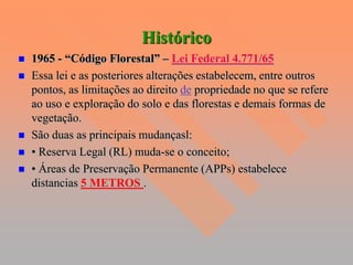 Histórico
   1965 - “Código Florestal” – Lei Federal 4.771/65
   Essa lei e as posteriores alterações estabelecem, entre outros
    pontos, as limitações ao direito de propriedade no que se refere
    ao uso e exploração do solo e das florestas e demais formas de
    vegetação.
   São duas as principais mudançasl:
   • Reserva Legal (RL) muda-se o conceito;
   • Áreas de Preservação Permanente (APPs) estabelece
    distancias 5 METROS .
 