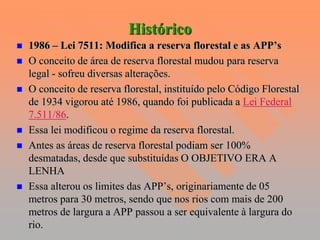 Histórico
   1986 – Lei 7511: Modifica a reserva florestal e as APP’s
   O conceito de área de reserva florestal mudou para reserva
    legal - sofreu diversas alterações.
   O conceito de reserva florestal, instituído pelo Código Florestal
    de 1934 vigorou até 1986, quando foi publicada a Lei Federal
    7.511/86.
   Essa lei modificou o regime da reserva florestal.
   Antes as áreas de reserva florestal podiam ser 100%
    desmatadas, desde que substituídas O OBJETIVO ERA A
    LENHA
   Essa alterou os limites das APP’s, originariamente de 05
    metros para 30 metros, sendo que nos rios com mais de 200
    metros de largura a APP passou a ser equivalente à largura do
    rio.
 