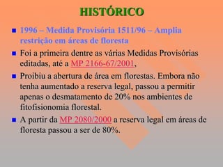 HISTÓRICO
   1996 – Medida Provisória 1511/96 – Amplia
    restrição em áreas de floresta
   Foi a primeira dentre as várias Medidas Provisórias
    editadas, até a MP 2166-67/2001,
   Proibiu a abertura de área em florestas. Embora não
    tenha aumentado a reserva legal, passou a permitir
    apenas o desmatamento de 20% nos ambientes de
    fitofisionomia florestal.
   A partir da MP 2080/2000 a reserva legal em áreas de
    floresta passou a ser de 80%.
 