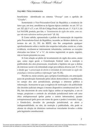 INQ 4461 / NÃO INFORMADA
beneficiário identificado no sistema “Drousys” com o apelido de
“Grisalho”.
Sustentando o Vice-Procurador-Geral da República a existência de
fatos que, em tese, amoldam-se às figuras típicas contidas no art. 317 c/c
art. 327, § § 1º e 2°, e art. 333 do Código Penal, além do art. 1°, V, § 1º, I, da
Lei 9.613/98, postula, por fim, o “levantamento do sigilo dos autos, uma vez
que não mais subsistem motivos para tanto” (fl. 16).
2. Como sabido, apresentado o pedido de instauração de inquérito
pela Procuradoria-Geral da República, incumbe ao Relator deferi-lo, nos
termos do art. 21, XV, do RISTF, não lhe competindo qualquer
aprofundamento sobre o mérito das suspeitas indicadas, exceto se, a toda
evidência, revelarem-se inteiramente infundadas, conforme as exceções
elencadas nas letras “a” a “e”, da norma regimental, as quais, registro,
não se fazem presentes no caso.
3. Com relação ao pleito de levantamento do sigilo dos autos, anoto
que, como regra geral, a Constituição Federal veda a restrição à
publicidade dos atos processuais, ressalvada a hipótese em que a defesa
do interesse social e da intimidade exigir providência diversa (art. 5º, LX),
e desde que “a preservação do direito à intimidade do interessado no sigilo não
prejudique o interesse público à informação” (art. 93, IX).
Percebe-se, nesse cenário, que a própria Constituição, em antecipado
juízo de ponderação iluminado pelos ideais democráticos e republicanos,
no campo dos atos jurisdicionais, prestigia o interesse público à
informação. Acrescenta-se que a exigência de motivação e de publicidade
das decisões judiciais integra o mesmo dispositivo constitucional (art. 93,
IX), fato decorrente de uma razão lógica: ambas as imposições, a um só
tempo, propiciam o controle da atividade jurisdicional tanto sob uma
ótica endoprocessual (pelas partes e outros interessados), quanto
extraprocessual (pelo povo em nome de quem o poder é exercido). Logo,
o Estado-Juiz, devedor da prestação jurisdicional, ao aferir a
indispensabilidade, ou não, da restrição à publicidade, não pode se
afastar da eleição de diretrizes normativas vinculantes levadas a efeito
pelo legislador constitucional.
2
Supremo Tribunal Federal
Documento assinado digitalmente conforme MP n° 2.200-2/2001 de 24/08/2001, que institui a Infraestrutura de Chaves Públicas Brasileira - ICP-Brasil. O
documento pode ser acessado no endereço eletrônico http://www.stf.jus.br/portal/autenticacao/ sob o número 12701586.
 