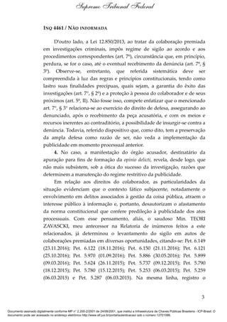 INQ 4461 / NÃO INFORMADA
D’outro lado, a Lei 12.850/2013, ao tratar da colaboração premiada
em investigações criminais, impôs regime de sigilo ao acordo e aos
procedimentos correspondentes (art. 7º), circunstância que, em princípio,
perdura, se for o caso, até o eventual recebimento da denúncia (art. 7º, §
3º). Observe-se, entretanto, que referida sistemática deve ser
compreendida à luz das regras e princípios constitucionais, tendo como
lastro suas finalidades precípuas, quais sejam, a garantia do êxito das
investigações (art. 7°, § 2º) e a proteção à pessoa do colaborador e de seus
próximos (art. 5º, II). Não fosse isso, compete enfatizar que o mencionado
art. 7°, § 3° relaciona-se ao exercício do direito de defesa, assegurando ao
denunciado, após o recebimento da peça acusatória, e com os meios e
recursos inerentes ao contraditório, a possibilidade de insurgir-se contra a
denúncia. Todavia, referido dispositivo que, como dito, tem a preservação
da ampla defesa como razão de ser, não veda a implementação da
publicidade em momento processual anterior.
4. No caso, a manifestação do órgão acusador, destinatário da
apuração para fins de formação da opinio delicti, revela, desde logo, que
não mais subsistem, sob a ótica do sucesso da investigação, razões que
determinem a manutenção do regime restritivo da publicidade.
Em relação aos direitos do colaborador, as particularidades da
situação evidenciam que o contexto fático subjacente, notadamente o
envolvimento em delitos associados à gestão da coisa pública, atraem o
interesse público à informação e, portanto, desautorizam o afastamento
da norma constitucional que confere predileção à publicidade dos atos
processuais. Com esse pensamento, aliás, o saudoso Min. TEORI
ZAVASCKI, meu antecessor na Relatoria de inúmeros feitos a este
relacionados, já determinou o levantamento do sigilo em autos de
colaborações premiadas em diversas oportunidades, citando-se: Pet. 6.149
(23.11.2016); Pet. 6.122 (18.11.2016); Pet. 6.150 (21.11.2016); Pet. 6.121
(25.10.2016); Pet. 5.970 (01.09.2016); Pet. 5.886 (30.05.2016); Pet. 5.899
(09.03.2016); Pet. 5.624 (26.11.2015); Pet. 5.737 (09.12.2015); Pet. 5.790
(18.12.2015); Pet. 5.780 (15.12.2015); Pet. 5.253 (06.03.2015); Pet. 5.259
(06.03.2015) e Pet. 5.287 (06.03.2015). Na mesma linha, registro o
3
Supremo Tribunal Federal
Documento assinado digitalmente conforme MP n° 2.200-2/2001 de 24/08/2001, que institui a Infraestrutura de Chaves Públicas Brasileira - ICP-Brasil. O
documento pode ser acessado no endereço eletrônico http://www.stf.jus.br/portal/autenticacao/ sob o número 12701586.
 