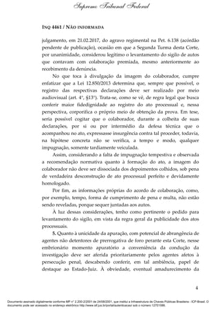 INQ 4461 / NÃO INFORMADA
julgamento, em 21.02.2017, do agravo regimental na Pet. 6.138 (acórdão
pendente de publicação), ocasião em que a Segunda Turma desta Corte,
por unanimidade, considerou legítimo o levantamento do sigilo de autos
que contavam com colaboração premiada, mesmo anteriormente ao
recebimento da denúncia.
No que toca à divulgação da imagem do colaborador, cumpre
enfatizar que a Lei 12.850/2013 determina que, sempre que possível, o
registro das respectivas declarações deve ser realizado por meio
audiovisual (art. 4°, §13°). Trata-se, como se vê, de regra legal que busca
conferir maior fidedignidade ao registro do ato processual e, nessa
perspectiva, corporifica o próprio meio de obtenção da prova. Em tese,
seria possível cogitar que o colaborador, durante a colheita de suas
declarações, por si ou por intermédio da defesa técnica que o
acompanhou no ato, expressasse insurgência contra tal proceder, todavia,
na hipótese concreta não se verifica, a tempo e modo, qualquer
impugnação, somente tardiamente veiculada.
Assim, considerando a falta de impugnação tempestiva e observada
a recomendação normativa quanto à formação do ato, a imagem do
colaborador não deve ser dissociada dos depoimentos colhidos, sob pena
de verdadeira desconstrução de ato processual perfeito e devidamente
homologado.
Por fim, as informações próprias do acordo de colaboração, como,
por exemplo, tempo, forma de cumprimento de pena e multa, não estão
sendo reveladas, porque sequer juntadas aos autos.
À luz dessas considerações, tenho como pertinente o pedido para
levantamento do sigilo, em vista da regra geral da publicidade dos atos
processuais.
5. Quanto à unicidade da apuração, com potencial de abrangência de
agentes não detentores de prerrogativa de foro perante esta Corte, nesse
embrionário momento apuratório a conveniência da condução da
investigação deve ser aferida prioritariamente pelos agentes afetos à
persecução penal, descabendo conferir, em tal ambiência, papel de
destaque ao Estado-Juiz. À obviedade, eventual amadurecimento da
4
Supremo Tribunal Federal
Documento assinado digitalmente conforme MP n° 2.200-2/2001 de 24/08/2001, que institui a Infraestrutura de Chaves Públicas Brasileira - ICP-Brasil. O
documento pode ser acessado no endereço eletrônico http://www.stf.jus.br/portal/autenticacao/ sob o número 12701586.
 