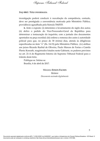 INQ 4461 / NÃO INFORMADA
investigação poderá conduzir à reavaliação da competência, contudo,
deve ser prestigiada a conveniência motivada pelo Ministério Público,
providência agasalhada pela Súmula 704/STF.
6. Ante o exposto: (i) determino o levantamento do sigilo dos autos;
(ii) defiro o pedido do Vice-Procurador-Geral da República para
determinar a instauração do inquérito, com a juntada dos documentos
apontados na peça exordial; (iii) ordeno a remessa dos autos à autoridade
policial para que, no prazo de 30 (trinta) dias, atenda às diligências
especificadas no item “a” (fls. 14-15) pelo Ministério Público; (iv) atribuo
aos juízes Ricardo Rachid de Oliveira, Paulo Marcos de Farias e Camila
Plentz Konrath, magistrados lotados neste Gabinete, os poderes previstos
no art. 21-A do Regimento Interno do Supremo Tribunal Federal para o
trâmite deste feito.
Publique-se. Intime-se.
Brasília, 4 de abril de 2017.
Ministro EDSON FACHIN
Relator
Documento assinado digitalmente
5
Supremo Tribunal Federal
Documento assinado digitalmente conforme MP n° 2.200-2/2001 de 24/08/2001, que institui a Infraestrutura de Chaves Públicas Brasileira - ICP-Brasil. O
documento pode ser acessado no endereço eletrônico http://www.stf.jus.br/portal/autenticacao/ sob o número 12701586.
 