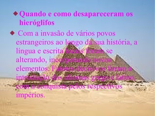 Quando e como desapareceram os hieróglifos Com a invasão de vários povos estrangeiros ao longo da sua história, a língua e escrita locais foram se alterando, incorporando novos elementos. Fatores decisivos foram a introdução dos idiomas grego e latino, com a conquista pelos respectivos impérios. 