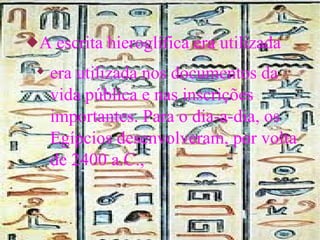 A escrita hieroglífica era utilizada era utilizada nos documentos da vida pública e nas inscrições importantes. Para o dia-a-dia, os Egípcios desenvolveram, por volta de 2400 a.C., 
