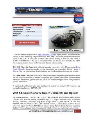VIN Number:       1G1YY36W185117733
Stock Number:     A3964A
Exterior Color:   BLACK
Transmission:     6-Spd Manual
Body Type:
Miles:            35,744



        Get Your e-Price



If you are looking to purchase a 2008 Chevrolet Corvette, Lynn Smith Chevrolet has this
vehicle in stock and ready for your test drive. This 2008 Chevrolet Corvette has an exterior
color of BLACK. If you want to check the vehicle history of this car, the VIN# is
1G1YY36W185117733. We are so confident in this car that we have provided the VIN#
for your convenience if you wish to research this car independently

This 2008 Chevrolet Corvette is selling at a market competitive price. Please contact Lynn
Smith Chevrolet for current market pricing, incentives, and promotions that may apply to
this car. You can request those details by using our Free Price Quote form on our website.

All Lynn Smith Chevrolet vehicles go through an inspection prior to placing them online
for sale. If you would like to confirm today's best price on this vehicle or if you would like
additional information, please view this car on our website and provide us with your basic
contact information.

A member of our Internet sales team member will contact you promptly. Of course we are
just a phone call away: 817-717-3050

2008 Chevrolet Corvette Dealer Comments and Options
Excellent Condition, LOW MILES - 35,714! GREAT DEAL $5,300 below NADA Retail.
Corvette trim. Leather Interior, iPod/MP3 Input, CD Player, Satellite Radio, Aluminum
Wheels, Edmunds Consumers' Top Rated Coupe Over $45,000. CLICK IN TO SEE
MORE! KEY FEATURES INCLUDE Heated Mirrors, Leather Seats, Satellite Radio,
iPod/MP3 Input, CD Player. MP3 Player, Keyless Entry, Remote Trunk Release, Electronic
Stability Control, Bucket Seats. Corvette with Black exterior and Cashmere Leather Seats
                      AUTOMOTIVE ADVERTISING NETWORK | VEHICLE DETAIL PAGE            1
 