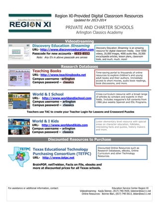 Region XI-Provided Digital Classroom Resources
Updated for 2013-2014

PRIVATE AND CHARTER SCHOOLS
Arlington Classics Academy

Videostreaming
Discovery Education Streaming

Discovery Education Streaming is an amazing

URL- http://www.discoveryeducation.com resource for digital classroom media. Over 5000
videos, 20,000 images, 4000 audio files, 20,000
Passcode for new accounts - 4EE5-8552
encyclopedia articles, lesson plans, classroom
Note: Any 0’s in above passcode are zeroes
tools, and much, much, more!

Research Databases
Teaching Books
Time-saving portal to thousands of online
URL- http://www.teachingbooks.net
Campus username –arlington
Campus password – classics

resources to explore children's and young
adult books and their authors. Immediate
access to short movies, audio book readings,
book discussions, and more.

World & I School

Cross-curriculum resource with a broad range
of articles by scholars and experts in their
fields. Includes magazine’s full contents from
1986 plus weekly Spanish and ESL Programs.

URL- http://www.worldandischool.com
Campus username – arlington
Campus password – classics

Teachers use TAC to create your Teacher Login for Lessons and Crossword Puzzles

World & I Kids

URL- http://www.worldandikids.com
Campus username – arlington
Campus password – classics

Lower elementary level resource with special
areas on character education, folktales,
interesting facts and quotes, history makers
and more.

Discounted Resources to Purchase
Texas Educational Technology
Purchasing Consortium (TETPC)
URL- http://www.tetpc.net

Discounted Online Resources such as
Research Databases, eBooks, Online
Curriculum and other Technology
Resources.

BrainPOP, netTrekker, Facts on File, ebooks and
more at discounted prices for all Texas schools.

For assistance or additional information, contact:

Education Service Center Region XI
Videostreaming: Kayla Steiner, (817) 740-7659, ksteiner@esc11.net
Online Resources: Bonnie Blan, (817) 740-3613, bblan@esc11.net

 