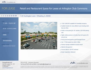 Retail and Restaurant Space for Lease at Arlington Club Commons
1-45 Huntington Lane • Wheeling, IL 60090
S I Z E
1,120 - 13,013 SF
L E A S E R AT E
$1.00 - 12.00 SF/yr (NNN)
L E A S E TY P E
NNN
AVA I L A B L E
Immediately
S PAC E TY P E
Neighborhood Center; Restaurant
1,100-13,000 RSF available for immediate occupancy
Excellent location for many different uses including retail,
food and office
Ample on site parking for 161 vehicles. 4.39/1000 parking
ratio
Highly visible presence on Dundee Road with approx 27k
cars per day
Strong local demographics and household income
Over 117,000 people live within 3 Miles
Premium signage available for anchor tenant
Attentive Management
Tax and CAM $11.36 PSF Combined
Broker Cooperation Welcome!
ChicagoBroker.com KIRK HEATHER Marketing Specialist
162 West Hubbard Ste., 300
Chicago, IL 60610
312.840.9500
www.chicagobroker.com
Toll Free: (877)273-3613 ext 5009 // kirk.heather@realtyagent.com
We obtained the information above from sources we believe to be reliable. However, we have not verified its accuracy and make no guarantee, warranty or representation about it. It is submitted subject to the
possibility of errors, omissions, change of price, rental or otther conditions, prior sale, lease or financing, or withdrawal without notice. We include projections, opinions, assumptions or estimates for example only,
and they may not represent current or future performance of the property. You and your tax and legal advisors should conduct your own investigation of the property and transaction.
 