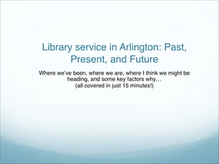  
 
Library service in Arlington: Past,
Present, and Future
Where we’ve been, where we are, where I think we might be
heading, and some key factors why…"
(all covered in just 15 minutes!)
 