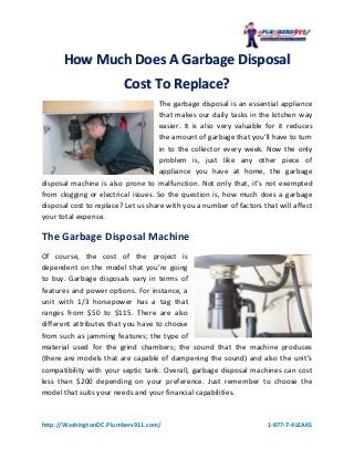 http://WashingtonDC.Plumbers911.com/ 1-877-7-4LEAKS
HHooww MMuucchh DDooeess AA GGaarrbbaaggee DDiissppoossaall
CCoosstt TToo RReeppllaaccee??
The garbage disposal is an essential appliance
that makes our daily tasks in the kitchen way
easier. It is also very valuable for it reduces
the amount of garbage that you’ll have to turn
in to the collector every week. Now the only
problem is, just like any other piece of
appliance you have at home, the garbage
disposal machine is also prone to malfunction. Not only that, it’s not exempted
from clogging or electrical issues. So the question is, how much does a garbage
disposal cost to replace? Let us share with you a number of factors that will affect
your total expense.
The Garbage Disposal Machine
Of course, the cost of the project is
dependent on the model that you’re going
to buy. Garbage disposals vary in terms of
features and power options. For instance, a
unit with 1/3 horsepower has a tag that
ranges from $50 to $115. There are also
different attributes that you have to choose
from such as jamming features; the type of
material used for the grind chambers; the sound that the machine produces
(there are models that are capable of dampening the sound) and also the unit’s
compatibility with your septic tank. Overall, garbage disposal machines can cost
less than $200 depending on your preference. Just remember to choose the
model that suits your needs and your financial capabilities.
 
