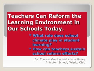 Teachers Can Reform theTeachers Can Reform the
Learning Environment inLearning Environment in
Our Schools Today.Our Schools Today.
* What role does school* What role does school
climate play in studentclimate play in student
learning?learning?
* How can teachers sustain* How can teachers sustain
school reform efforts?school reform efforts?
By: Therese Gordon and Kristin Haney
Arlington School, Toledo, Ohio
 