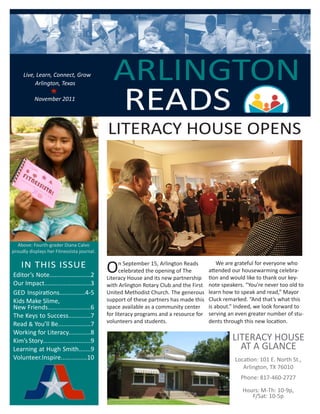 Live, Learn, Connect, Grow
                                                      ARLINGTON
                                                      READS
              Arlington, Texas
                      
	          	 November 2011
                   	       	      	             						




                                                  LITERACY HOUSE OPENS




      Above: Fourth-grader Diana Calvo
    proudly displays her Fitnessista journal.

        IN THIS ISSUE
    Editor’s Note........................2
                                                 O     n September 15, Arlington Reads
                                                       celebrated the opening of The
                                                 Literacy House and its new partnership
                                                                                                We are grateful for everyone who
                                                                                            attended our housewarming celebra-
                                                                                            tion and would like to thank our key-
    Our Impact...........................3       with Arlington Rotary Club and the First   note speakers. “You’re never too old to
    GED Inspirations...............4-5           United Methodist Church. The generous      learn how to speak and read,” Mayor
    Kids Make Slime,                             support of these partners has made this    Cluck remarked. “And that’s what this
    New Friends.........................6        space available as a community center      is about.” Indeed, we look forward to
    The Keys to Success.............7            for literacy programs and a resource for   serving an even greater number of stu-
    Read & You’ll Be...................7         volunteers and students.                   dents through this new location.
    Working for Literacy.............8
    Kim’s Story............................9                                                         LITERACY HOUSE
    Learning at Hugh Smith.......9                                                                     AT A GLANCE
    Volunteer.Inspire...............10                                                                Location: 101 E. North St.,
                                                                                                         Arlington, TX 76010
                                                                                                         Phone: 817-460-2727

                                                                                                         Hours: M-Th: 10-9p,
                                                                                                            F/Sat: 10-5p
 