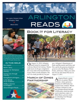 Live, Learn, Connect, Grow
          Arlington, Texas
                                              ARLINGTON
                                                  READS
                   
             March 2011




                                             Book It for Literacy




Above: Venture High School student
Andrea Aguilar learns the importance
of reading to her baby, Genesis Garcia,
in her Life Through Literacy class.

    in this issue
Our Impact...........................2       O    n August 14, 2010, Arlington
                                                  Reads hosted its inaugural 5K
                                             walk/run, Book It for Literacy. Ninety-
                                                                                       ners, Arlington’s Departments of
                                                                                       Parks and Recreation and Police and
                                                                                       Fire, and by the generous donations
Minh’s Story.........................3
                                             eight racers of all ages competed in      given to us by The Runner, Whole
Partners for Workplace                       the event, held at the beautiful River    Foods, and Costco. Mark your calen-
Literacy.................................3
                                             Legacy Park in north Arlington. The       dars for our 2nd annual 5K race on
Saving Lives through                         race was made possible by our part-       August 13, 2011.
Literacy.............................4
                                             March of Dimes
                                                                                           A
Giving Back to Arlington........5                                                                rlington Reads is grate-
In the Words
of our Students....................5         Partnership                                         ful to its partner March
                                                                                           of Dimes, whose generous
VISTAs in Service                                                                          donation of 2,000 books has
to Arlington..........................6                                                    reached many students. March
Life at Arlington Reads..........7                                                         of Dimes continues to sup-
                                                                                           port Arlington Reads through
                                                                                           a $500 grant, which has been
                                                                                           used to purchase copies of
                                                                                           Baby Basics, given to moth-
                                                                                           ers attending Life Through
                                                                                           Literacy classes.
 