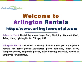 Arlington Event Rental Company Large Tent, Wedding, Banquet Chair,
Table, Linen, Lighting Rental Chicago, USA .
Arlington Rentals also offers a variety of amusement party equipment
rentals for home parties, Graduation party, carnivals, Block Party,
company picnics, corporate parties, team building exercises, as well as
Employee Reward Days.
Welcome to
Arlington Rentals
http://www.arlingtonrental.com
 