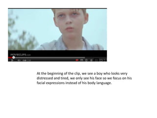 At the beginning of the clip, we see a boy who looks very
distressed and tired, we only see his face so we focus on his
facial expressions instead of his body language.
 