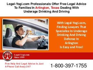 With Legal-Yogi.com,
Finding Lawyers That
Specialize In Underage
Drinking And Driving
Defense In
Arlington
Is Easy and Free!
Free Help And Legal Advice Is Just
A Phone Call Away 24/7 1-800-397-1755
Legal-Yogi.com Professionals Offer Free Legal Advice
To Families In Arlington, Texas Dealing With
Underage Drinking And Driving
 